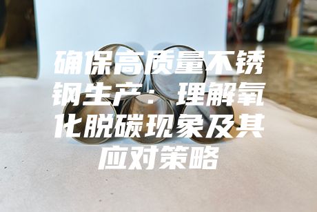 確保高質(zhì)量不銹鋼生產(chǎn)：理解氧化脫碳現(xiàn)象及其應(yīng)對(duì)策略